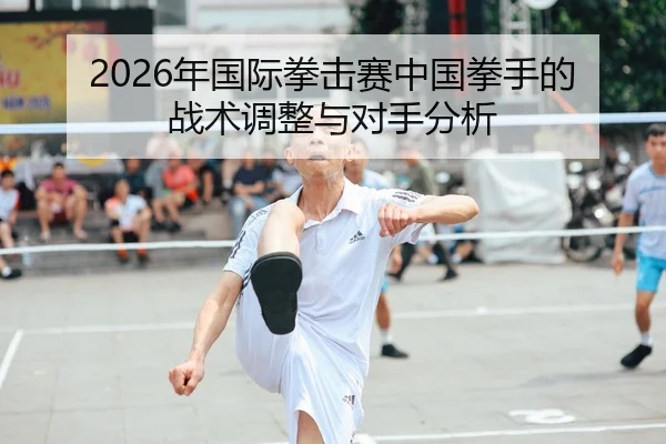 2026年国际拳击赛中国拳手的战术调整与对手分析