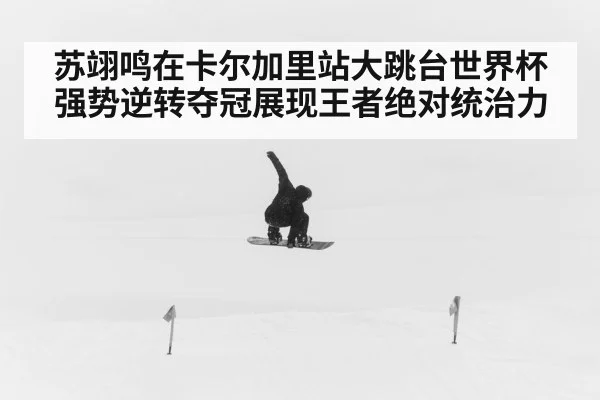 苏翊鸣在卡尔加里站大跳台世界杯强势逆转夺冠展现王者绝对统治力