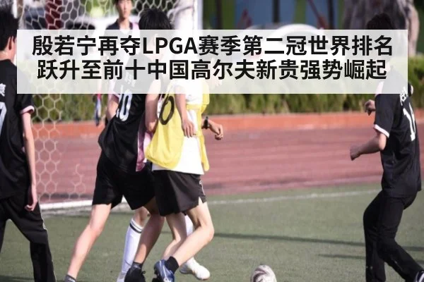 殷若宁再夺LPGA赛季第二冠世界排名跃升至前十中国高尔夫新贵强势崛起